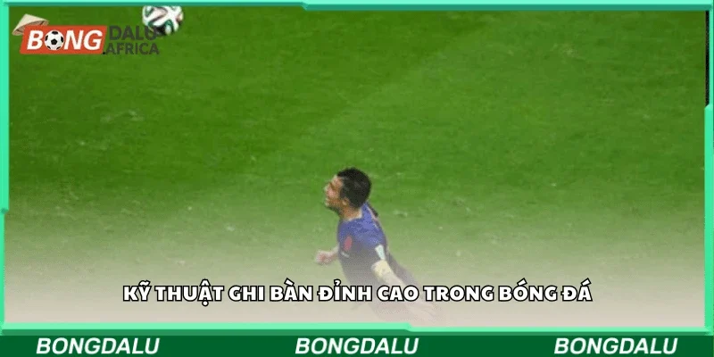 Kỹ thuật ghi bàn đỉnh cao trong bóng đá